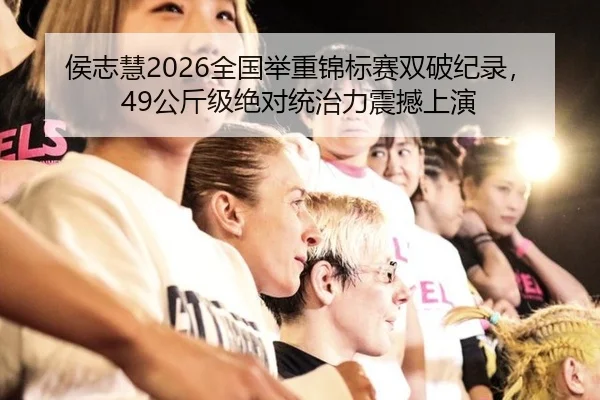 侯志慧2026全国举重锦标赛双破纪录，49公斤级绝对统治力震撼上演